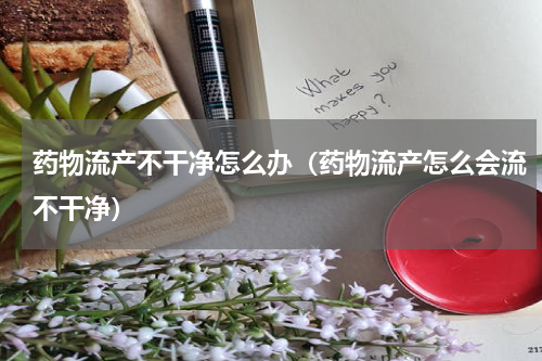 药物流产不干净怎么办（药物流产怎么会流不干净）
