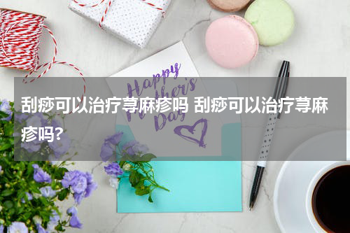 刮痧可以治疗荨麻疹吗 刮痧可以治疗荨麻疹吗?