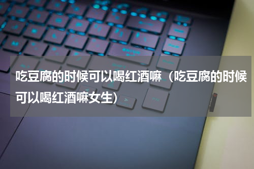 吃豆腐的时候可以喝红酒嘛（吃豆腐的时候可以喝红酒嘛女生）