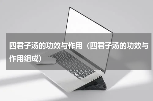 四君子汤的功效与作用（四君子汤的功效与作用组成）