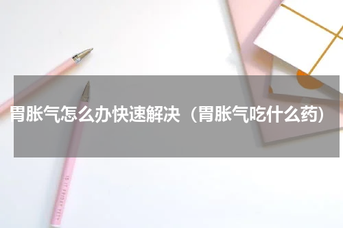 胃胀气怎么办快速解决（胃胀气吃什么药）