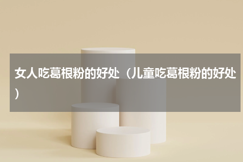 女人吃葛根粉的好处（儿童吃葛根粉的好处）