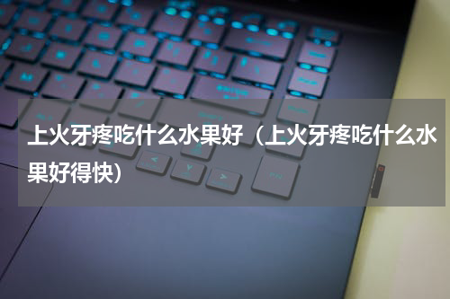 上火牙疼吃什么水果好（上火牙疼吃什么水果好得快）