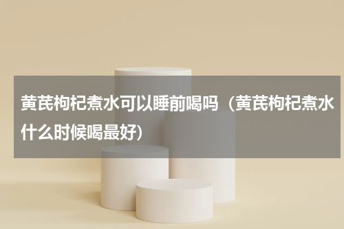 黄芪枸杞煮水可以睡前喝吗（黄芪枸杞煮水什么时候喝最好）