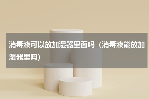 消毒液可以放加湿器里面吗（消毒液能放加湿器里吗）
