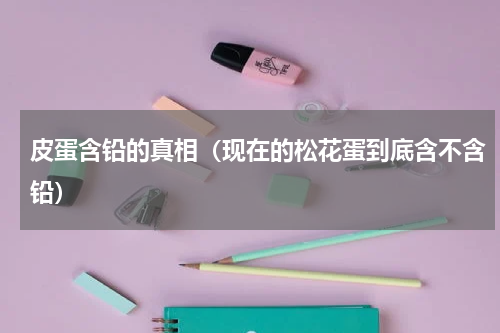 皮蛋含铅的真相（现在的松花蛋到底含不含铅）