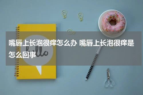 嘴唇上长泡很痒怎么办 嘴唇上长泡很痒是怎么回事