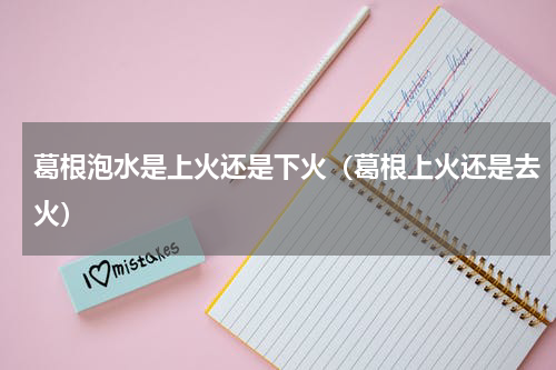 葛根泡水是上火还是下火（葛根上火还是去火）