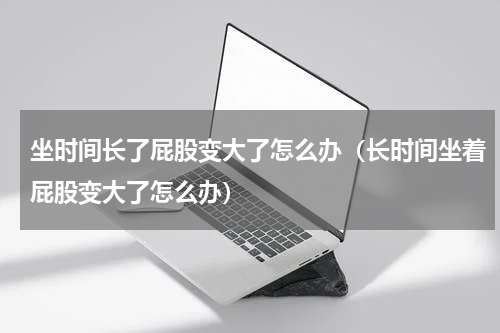 坐时间长了屁股变大了怎么办（长时间坐着屁股变大了怎么办）