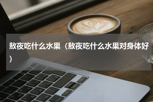 敖夜吃什么水果（敖夜吃什么水果对身体好）