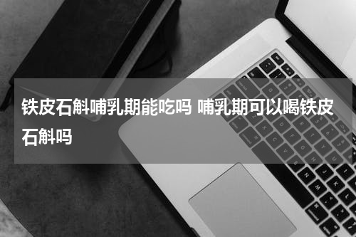 铁皮石斛哺乳期能吃吗 哺乳期可以喝铁皮石斛吗