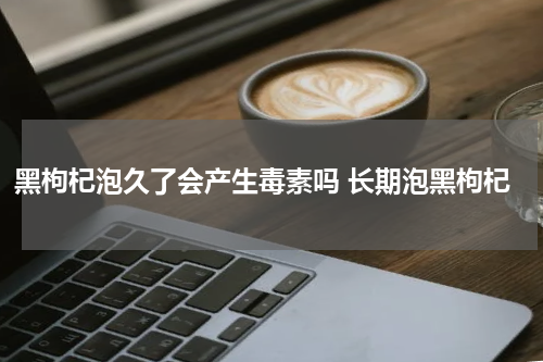 黑枸杞泡久了会产生毒素吗 长期泡黑枸杞