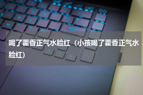 喝了藿香正气水脸红（小孩喝了藿香正气水脸红）