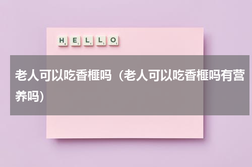 老人可以吃香榧吗（老人可以吃香榧吗有营养吗）