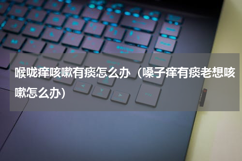 喉咙痒咳嗽有痰怎么办（嗓子痒有痰老想咳嗽怎么办）