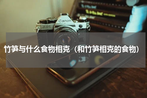 竹笋与什么食物相克（和竹笋相克的食物）