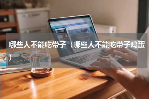 哪些人不能吃带子（哪些人不能吃带子鸡蛋）