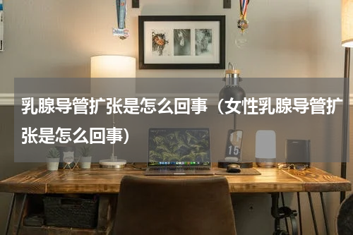 乳腺导管扩张是怎么回事（女性乳腺导管扩张是怎么回事）