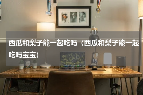 西瓜和梨子能一起吃吗（西瓜和梨子能一起吃吗宝宝）