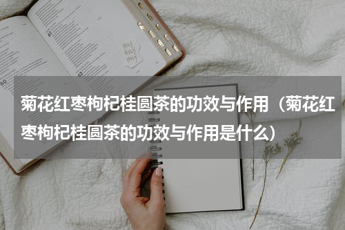 菊花红枣枸杞桂圆茶的功效与作用（菊花红枣枸杞桂圆茶的功效与作用是什么）