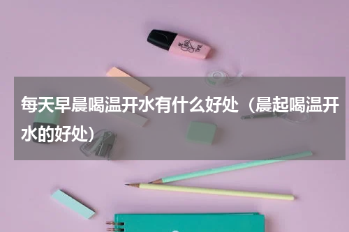 每天早晨喝温开水有什么好处（晨起喝温开水的好处）