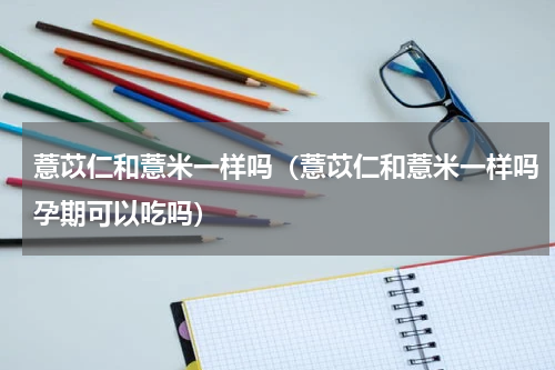 薏苡仁和薏米一样吗（薏苡仁和薏米一样吗孕期可以吃吗）