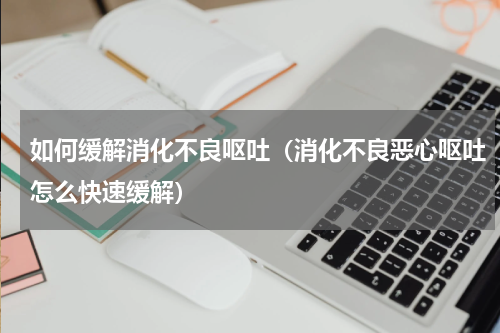 如何缓解消化不良呕吐（消化不良恶心呕吐怎么快速缓解）