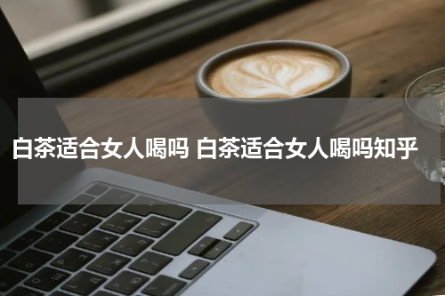 白茶适合女人喝吗 白茶适合女人喝吗知乎