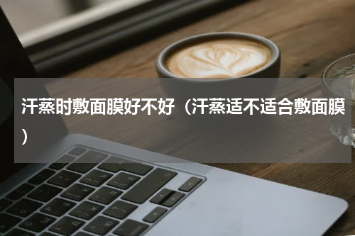 汗蒸时敷面膜好不好（汗蒸适不适合敷面膜）