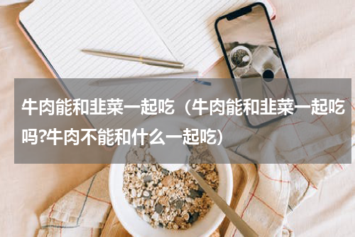 牛肉能和韭菜一起吃（牛肉能和韭菜一起吃吗?牛肉不能和什么一起吃）