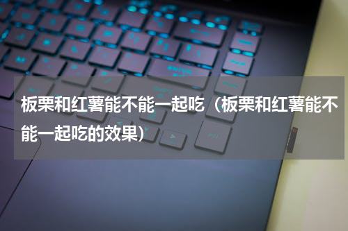 板栗和红薯能不能一起吃（板栗和红薯能不能一起吃的效果）