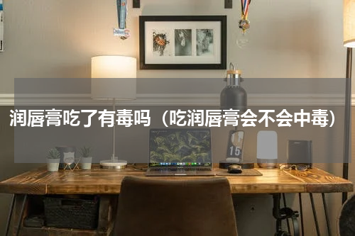 润唇膏吃了有毒吗（吃润唇膏会不会中毒）