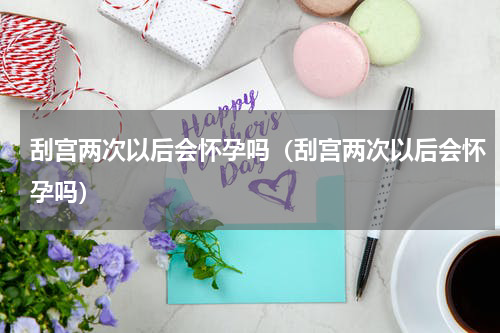 刮宫两次以后会怀孕吗（刮宫两次以后会怀孕吗）