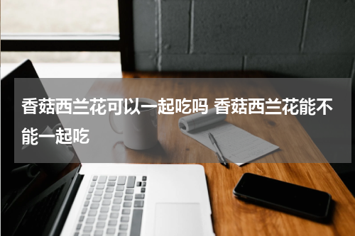 香菇西兰花可以一起吃吗 香菇西兰花能不能一起吃