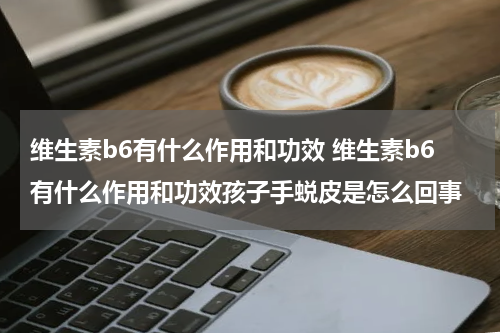 维生素b6有什么作用和功效 维生素b6有什么作用和功效孩子手蜕皮是怎么回事