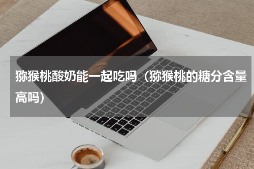 猕猴桃酸奶能一起吃吗（猕猴桃的糖分含量高吗）