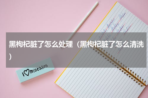 黑枸杞脏了怎么处理（黑枸杞脏了怎么清洗）