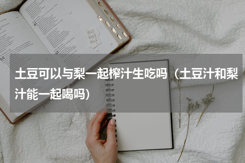 土豆可以与梨一起榨汁生吃吗（土豆汁和梨汁能一起喝吗）