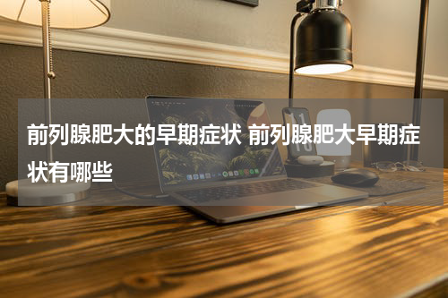 前列腺肥大的早期症状 前列腺肥大早期症状有哪些