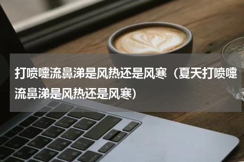 打喷嚏流鼻涕是风热还是风寒（夏天打喷嚏流鼻涕是风热还是风寒）