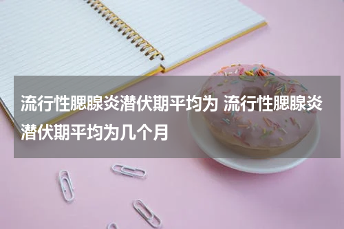 流行性腮腺炎潜伏期平均为 流行性腮腺炎潜伏期平均为几个月