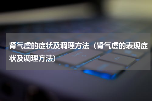 肾气虚的症状及调理方法（肾气虚的表现症状及调理方法）