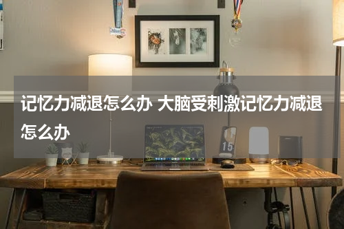 记忆力减退怎么办 大脑受刺激记忆力减退怎么办