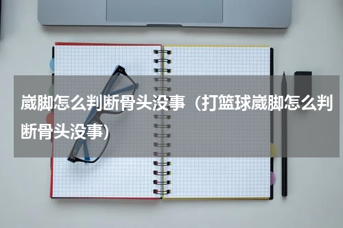 崴脚怎么判断骨头没事（打篮球崴脚怎么判断骨头没事）