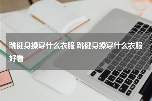 跳健身操穿什么衣服 跳健身操穿什么衣服好看