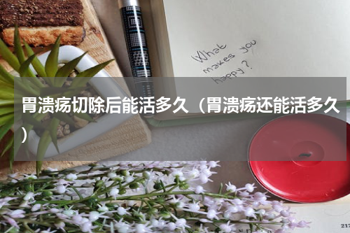 胃溃疡切除后能活多久（胃溃疡还能活多久）