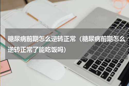 糖尿病前期怎么逆转正常（糖尿病前期怎么逆转正常了能吃饭吗）
