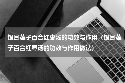 银耳莲子百合红枣汤的功效与作用（银耳莲子百合红枣汤的功效与作用做法）