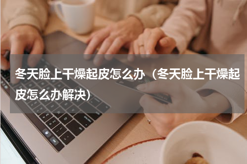 冬天脸上干燥起皮怎么办（冬天脸上干燥起皮怎么办解决）