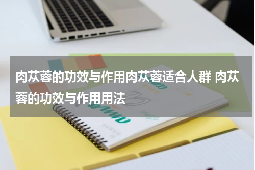 肉苁蓉的功效与作用肉苁蓉适合人群 肉苁蓉的功效与作用用法